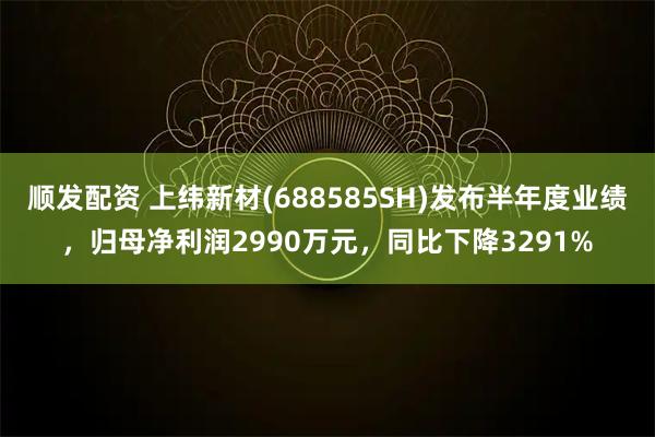 顺发配资 上纬新材(688585SH)发布半年度业绩，归母净利润2990万元，同比下降3291%