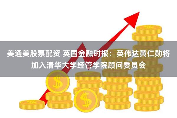 美通美股票配资 英国金融时报：英伟达黄仁勋将加入清华大学经管学院顾问委员会