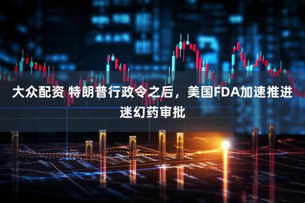 大众配资 特朗普行政令之后，美国FDA加速推进迷幻药审批
