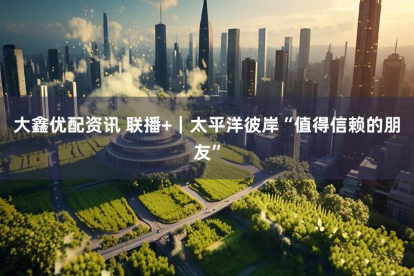 大鑫优配资讯 联播+｜太平洋彼岸“值得信赖的朋友”