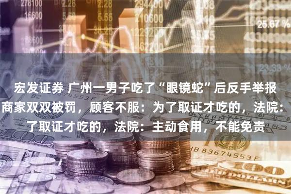 宏发证券 广州一男子吃了“眼镜蛇”后反手举报商家卖野味，顾客与商家双双被罚，顾客不服：为了取证才吃的，法院：主动食用，不能免责