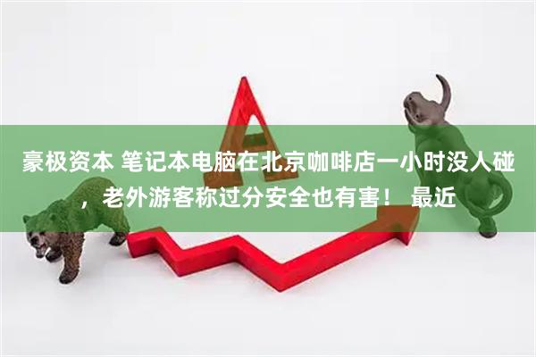 豪极资本 笔记本电脑在北京咖啡店一小时没人碰，老外游客称过分安全也有害！ 最近