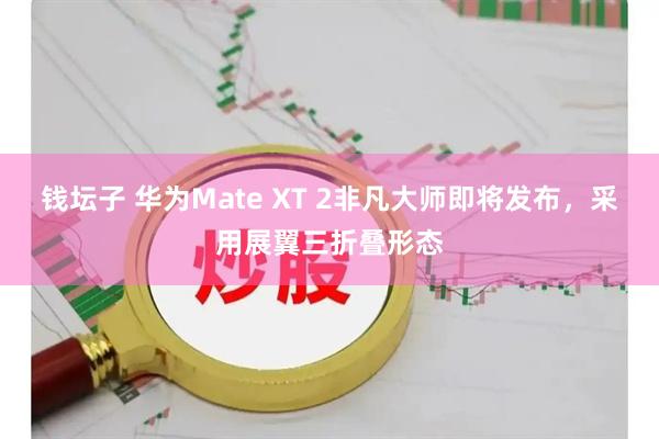 钱坛子 华为Mate XT 2非凡大师即将发布，采用展翼三折叠形态