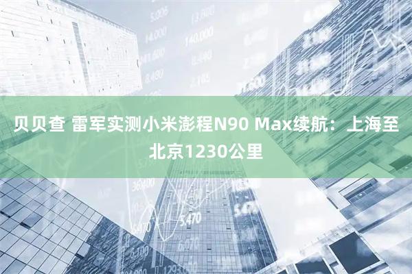 贝贝查 雷军实测小米澎程N90 Max续航：上海至北京1230公里