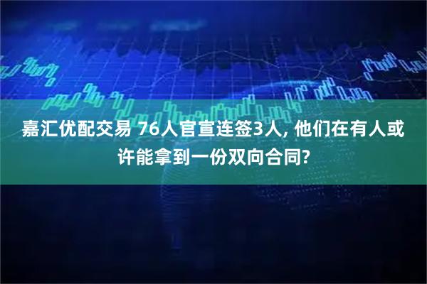 嘉汇优配交易 76人官宣连签3人, 他们在有人或许能拿到一份双向合同?