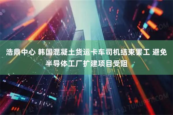 浩鼎中心 韩国混凝土货运卡车司机结束罢工 避免半导体工厂扩建项目受阻