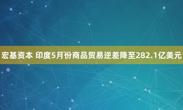 宏基资本 印度5月份商品贸易逆差降至282.1亿美元